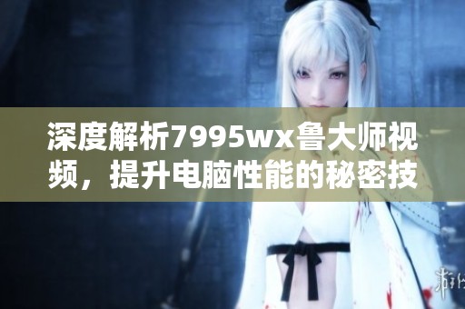 深度解析7995wx鲁大师视频，提升电脑性能的秘密技巧