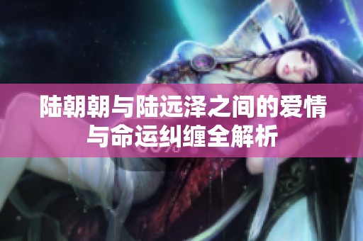 陆朝朝与陆远泽之间的爱情与命运纠缠全解析