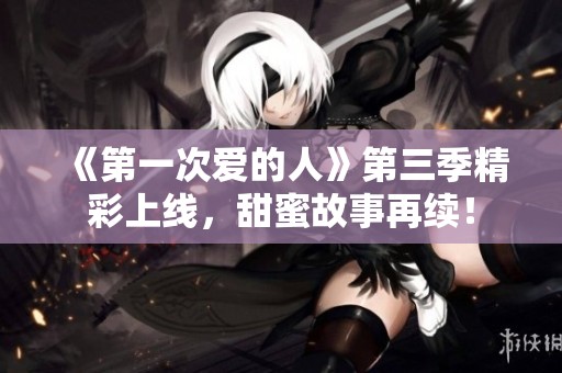 《第一次爱的人》第三季精彩上线，甜蜜故事再续！