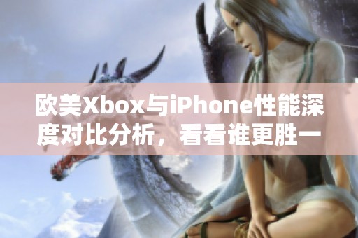 欧美Xbox与iPhone性能深度对比分析，看看谁更胜一筹