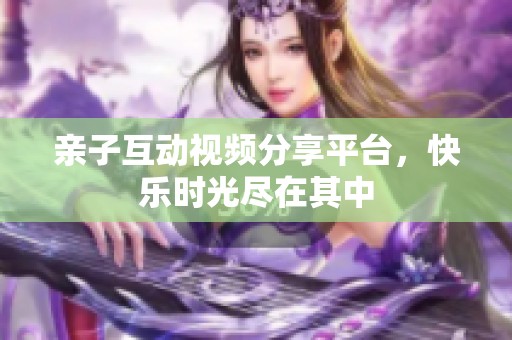 亲子互动视频分享平台，快乐时光尽在其中