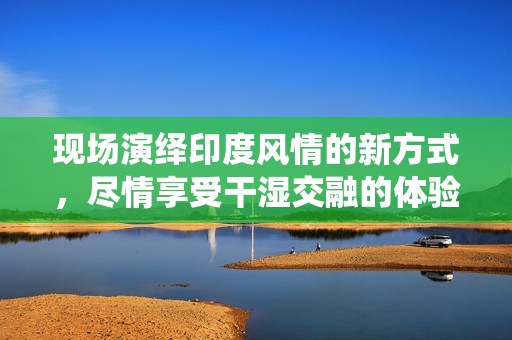 现场演绎印度风情的新方式，尽情享受干湿交融的体验