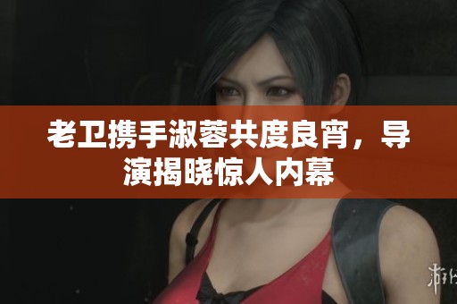 老卫携手淑蓉共度良宵，导演揭晓惊人内幕
