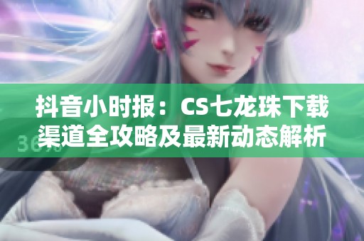 抖音小时报：CS七龙珠下载渠道全攻略及最新动态解析