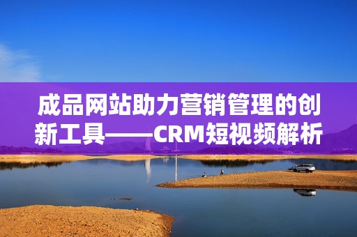 成品网站助力营销管理的创新工具——CRM短视频解析