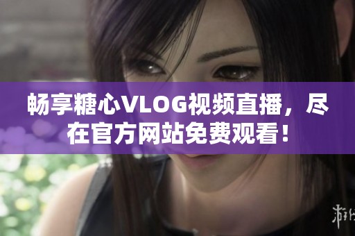 畅享糖心VLOG视频直播，尽在官方网站免费观看！