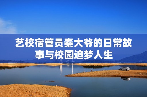艺校宿管员秦大爷的日常故事与校园追梦人生