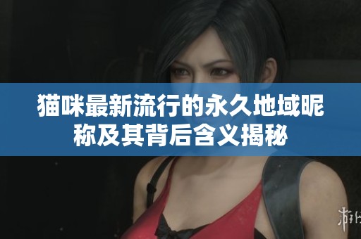 猫咪最新流行的永久地域昵称及其背后含义揭秘