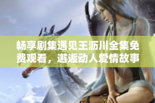 畅享剧集遇见王沥川全集免费观看，邂逅动人爱情故事