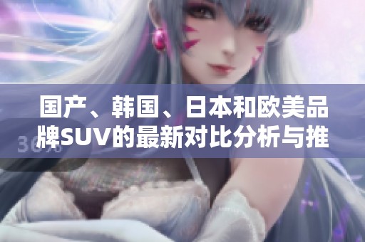 国产、韩国、日本和欧美品牌SUV的最新对比分析与推荐