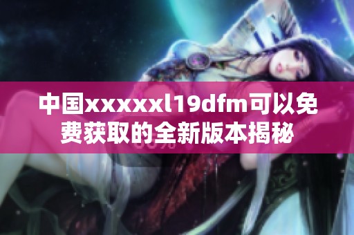 中国xxxxxl19dfm可以免费获取的全新版本揭秘