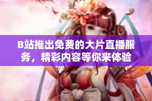 B站推出免费的大片直播服务，精彩内容等你来体验