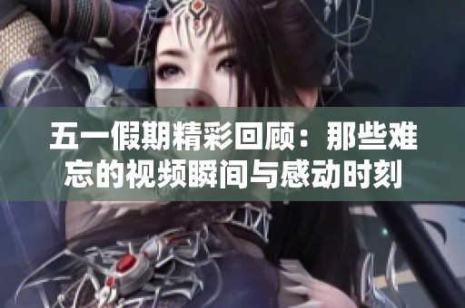 五一假期精彩回顾：那些难忘的视频瞬间与感动时刻