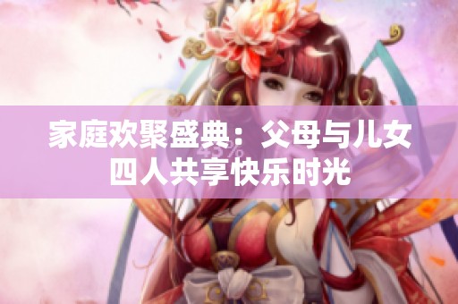 家庭欢聚盛典：父母与儿女四人共享快乐时光