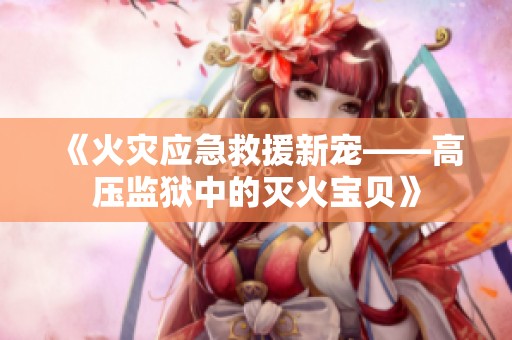 《火灾应急救援新宠——高压监狱中的灭火宝贝》