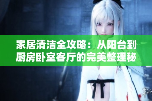 家居清洁全攻略：从阳台到厨房卧室客厅的完美整理秘籍