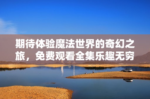 期待体验魔法世界的奇幻之旅，免费观看全集乐趣无穷