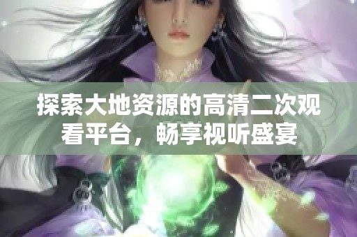 探索大地资源的高清二次观看平台，畅享视听盛宴