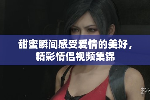 甜蜜瞬间感受爱情的美好，精彩情侣视频集锦