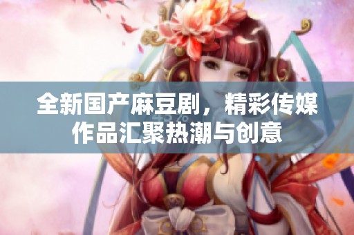 全新国产麻豆剧，精彩传媒作品汇聚热潮与创意
