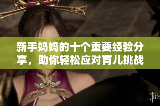 新手妈妈的十个重要经验分享，助你轻松应对育儿挑战