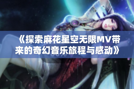 《探索麻花星空无限MV带来的奇幻音乐旅程与感动》