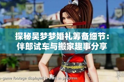 探秘吴梦梦婚礼筹备细节：伴郎试车与搬家趣事分享