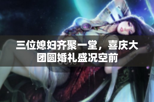 三位媳妇齐聚一堂，喜庆大团圆婚礼盛况空前