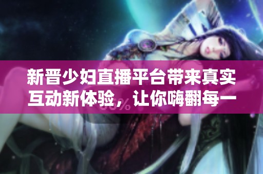 新晋少妇直播平台带来真实互动新体验，让你嗨翻每一天