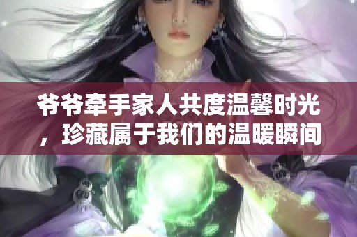 爷爷牵手家人共度温馨时光，珍藏属于我们的温暖瞬间