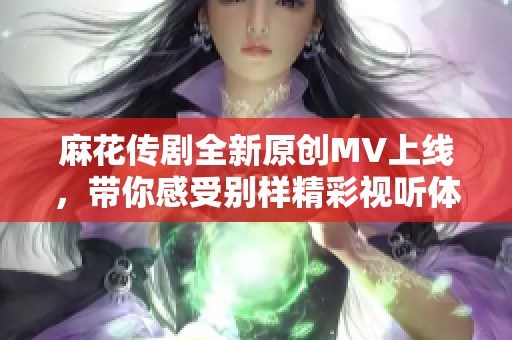 麻花传剧全新原创MV上线，带你感受别样精彩视听体验