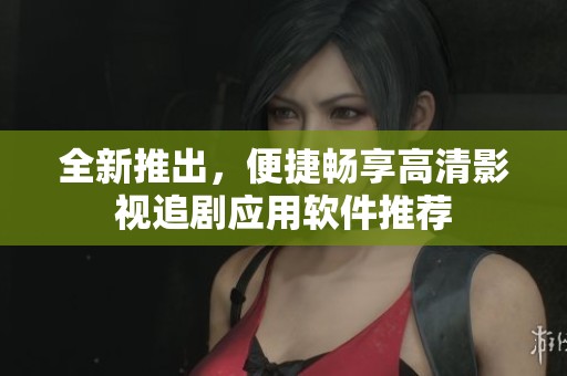 全新推出，便捷畅享高清影视追剧应用软件推荐