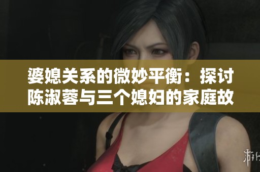 婆媳关系的微妙平衡：探讨陈淑蓉与三个媳妇的家庭故事