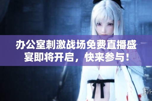 办公室刺激战场免费直播盛宴即将开启，快来参与！