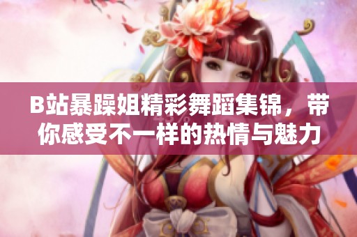 B站暴躁姐精彩舞蹈集锦，带你感受不一样的热情与魅力