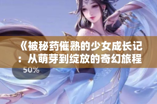 《被秘药催熟的少女成长记：从萌芽到绽放的奇幻旅程》