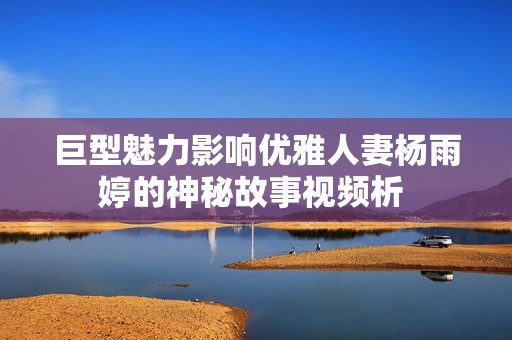 巨型魅力影响优雅人妻杨雨婷的神秘故事视频析 