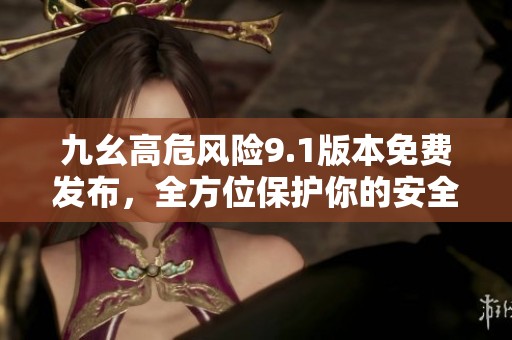 九幺高危风险9.1版本免费发布，全方位保护你的安全隐私