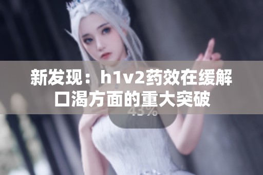 新发现：h1v2药效在缓解口渴方面的重大突破