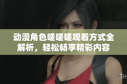 动漫角色嗟嗟嗟观看方式全解析，轻松畅享精彩内容