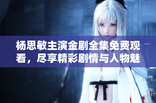 杨思敏主演金剧全集免费观看，尽享精彩剧情与人物魅力
