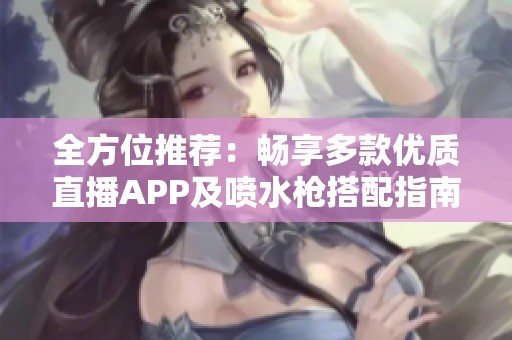 全方位推荐：畅享多款优质直播APP及喷水枪搭配指南