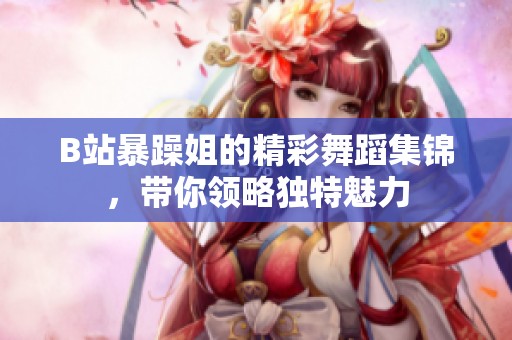 B站暴躁姐的精彩舞蹈集锦，带你领略独特魅力