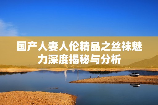 国产人妻人伦精品之丝袜魅力深度揭秘与分析