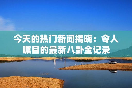 今天的热门新闻揭晓：令人瞩目的最新八卦全记录