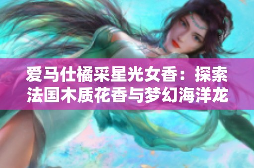 爱马仕橘采星光女香：探索法国木质花香与梦幻海洋龙涎香的魅力