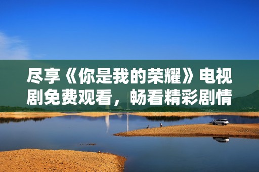 尽享《你是我的荣耀》电视剧免费观看，畅看精彩剧情与感人爱情