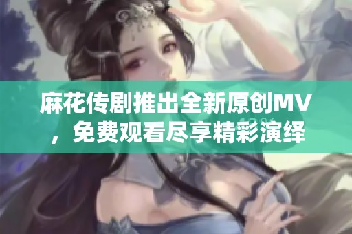 麻花传剧推出全新原创MV，免费观看尽享精彩演绎