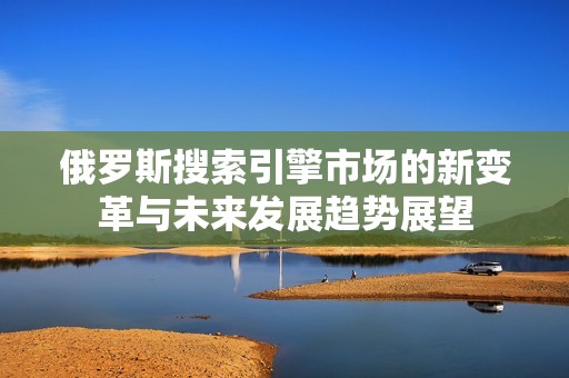 俄罗斯搜索引擎市场的新变革与未来发展趋势展望