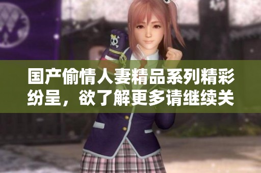 国产偷情人妻精品系列精彩纷呈，欲了解更多请继续关注